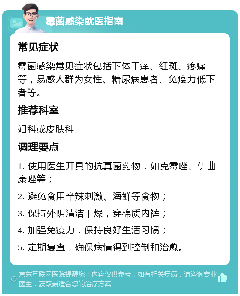 霉菌感染就医指南 常见症状 霉菌感染常见症状包括下体干痒、红斑、疼痛等，易感人群为女性、糖尿病患者、免疫力低下者等。 推荐科室 妇科或皮肤科 调理要点 1. 使用医生开具的抗真菌药物，如克霉唑、伊曲康唑等； 2. 避免食用辛辣刺激、海鲜等食物； 3. 保持外阴清洁干燥，穿棉质内裤； 4. 加强免疫力，保持良好生活习惯； 5. 定期复查，确保病情得到控制和治愈。