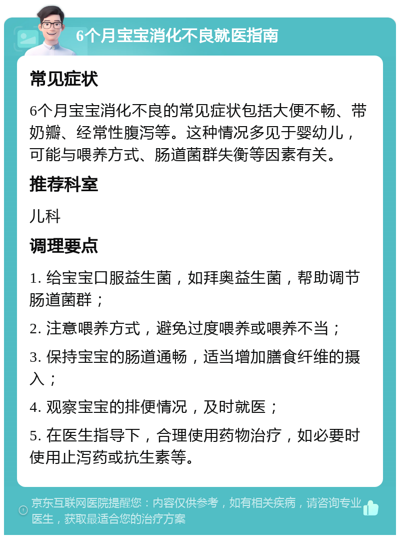 6个月宝宝消化不良就医指南 常见症状 6个月宝宝消化不良的常见症状包括大便不畅、带奶瓣、经常性腹泻等。这种情况多见于婴幼儿，可能与喂养方式、肠道菌群失衡等因素有关。 推荐科室 儿科 调理要点 1. 给宝宝口服益生菌，如拜奥益生菌，帮助调节肠道菌群； 2. 注意喂养方式，避免过度喂养或喂养不当； 3. 保持宝宝的肠道通畅，适当增加膳食纤维的摄入； 4. 观察宝宝的排便情况，及时就医； 5. 在医生指导下，合理使用药物治疗，如必要时使用止泻药或抗生素等。