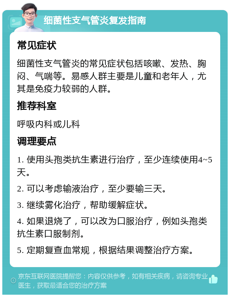 细菌性支气管炎复发指南 常见症状 细菌性支气管炎的常见症状包括咳嗽、发热、胸闷、气喘等。易感人群主要是儿童和老年人，尤其是免疫力较弱的人群。 推荐科室 呼吸内科或儿科 调理要点 1. 使用头孢类抗生素进行治疗，至少连续使用4~5天。 2. 可以考虑输液治疗，至少要输三天。 3. 继续雾化治疗，帮助缓解症状。 4. 如果退烧了，可以改为口服治疗，例如头孢类抗生素口服制剂。 5. 定期复查血常规，根据结果调整治疗方案。