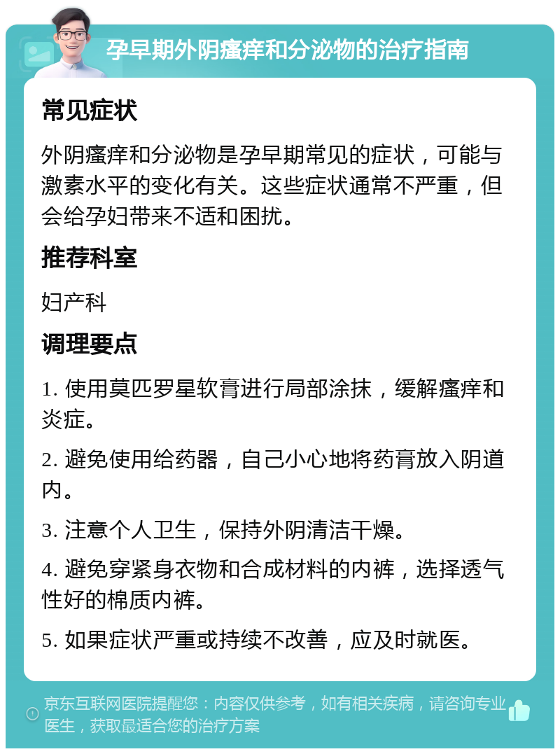 孕早期外阴瘙痒和分泌物的治疗指南 常见症状 外阴瘙痒和分泌物是孕早期常见的症状，可能与激素水平的变化有关。这些症状通常不严重，但会给孕妇带来不适和困扰。 推荐科室 妇产科 调理要点 1. 使用莫匹罗星软膏进行局部涂抹，缓解瘙痒和炎症。 2. 避免使用给药器，自己小心地将药膏放入阴道内。 3. 注意个人卫生，保持外阴清洁干燥。 4. 避免穿紧身衣物和合成材料的内裤，选择透气性好的棉质内裤。 5. 如果症状严重或持续不改善，应及时就医。