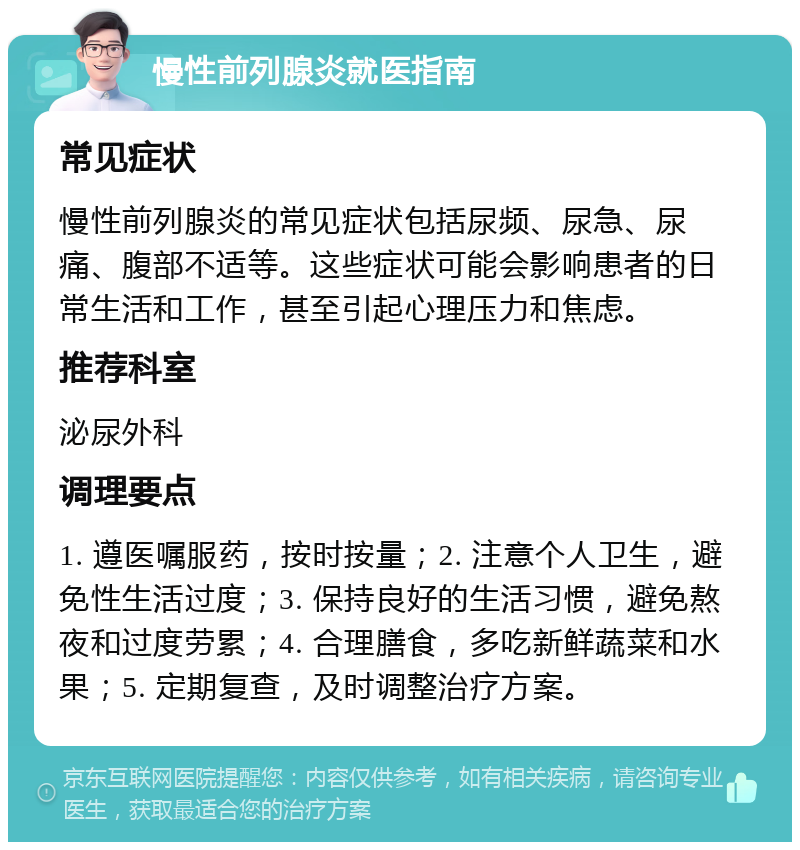 慢性前列腺炎就医指南 常见症状 慢性前列腺炎的常见症状包括尿频、尿急、尿痛、腹部不适等。这些症状可能会影响患者的日常生活和工作，甚至引起心理压力和焦虑。 推荐科室 泌尿外科 调理要点 1. 遵医嘱服药，按时按量；2. 注意个人卫生，避免性生活过度；3. 保持良好的生活习惯，避免熬夜和过度劳累；4. 合理膳食，多吃新鲜蔬菜和水果；5. 定期复查，及时调整治疗方案。