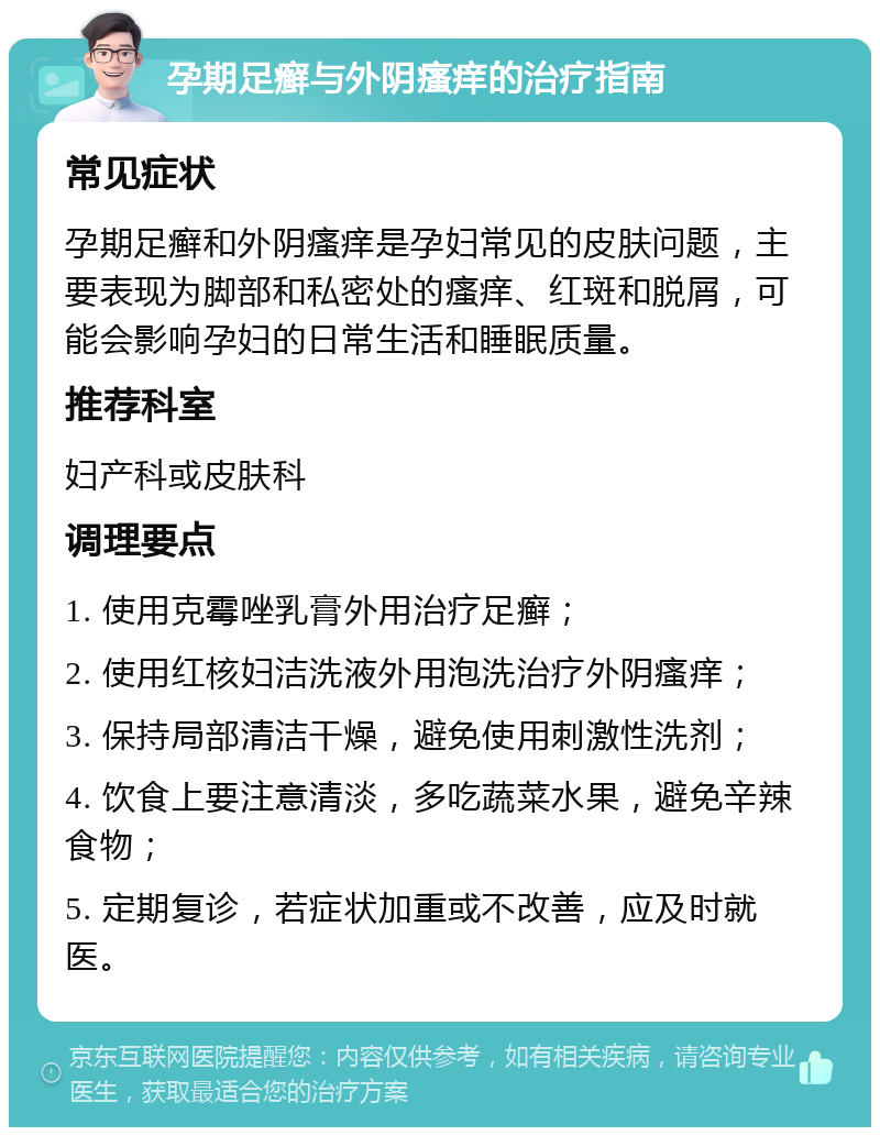 孕期足癣与外阴瘙痒的治疗指南 常见症状 孕期足癣和外阴瘙痒是孕妇常见的皮肤问题，主要表现为脚部和私密处的瘙痒、红斑和脱屑，可能会影响孕妇的日常生活和睡眠质量。 推荐科室 妇产科或皮肤科 调理要点 1. 使用克霉唑乳膏外用治疗足癣； 2. 使用红核妇洁洗液外用泡洗治疗外阴瘙痒； 3. 保持局部清洁干燥，避免使用刺激性洗剂； 4. 饮食上要注意清淡，多吃蔬菜水果，避免辛辣食物； 5. 定期复诊，若症状加重或不改善，应及时就医。