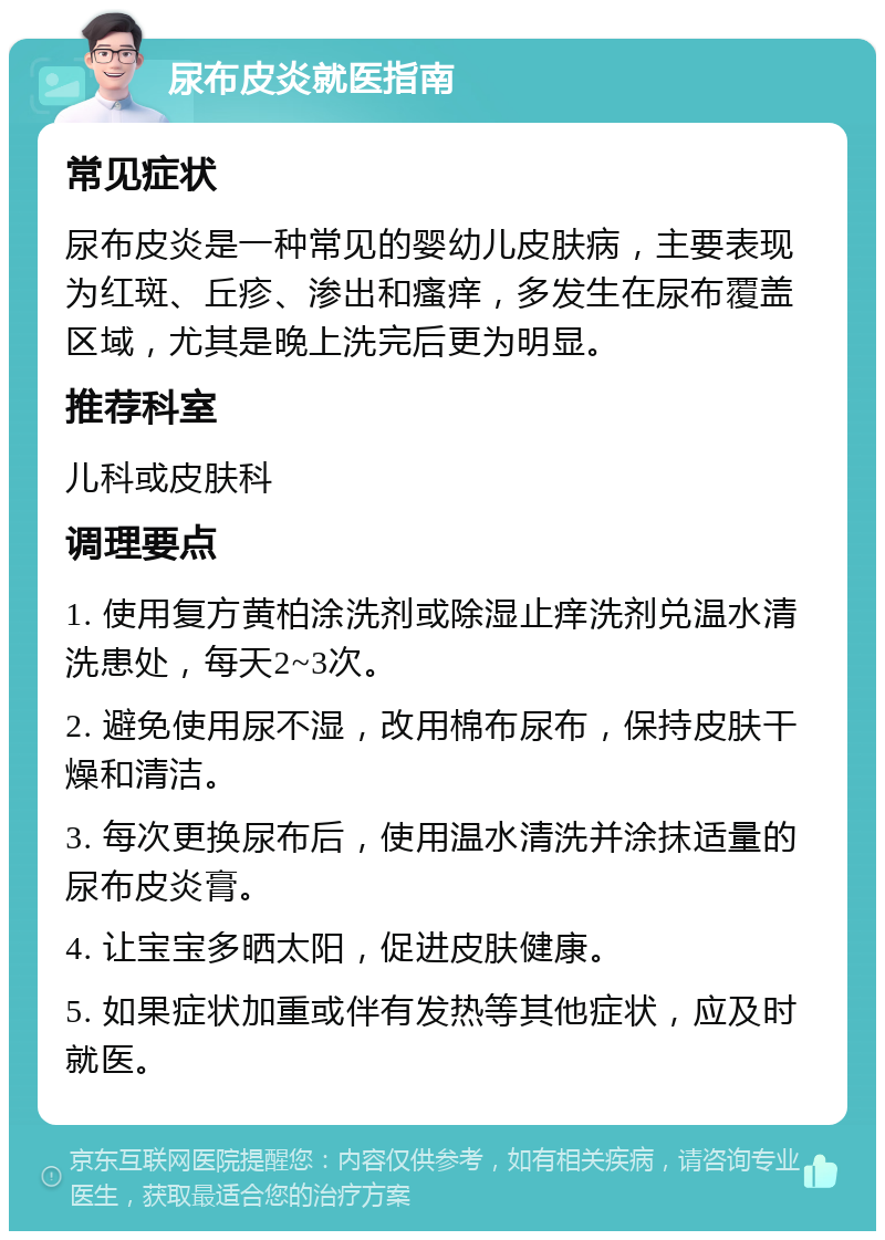 尿布皮炎就医指南 常见症状 尿布皮炎是一种常见的婴幼儿皮肤病，主要表现为红斑、丘疹、渗出和瘙痒，多发生在尿布覆盖区域，尤其是晚上洗完后更为明显。 推荐科室 儿科或皮肤科 调理要点 1. 使用复方黄柏涂洗剂或除湿止痒洗剂兑温水清洗患处，每天2~3次。 2. 避免使用尿不湿，改用棉布尿布，保持皮肤干燥和清洁。 3. 每次更换尿布后，使用温水清洗并涂抹适量的尿布皮炎膏。 4. 让宝宝多晒太阳，促进皮肤健康。 5. 如果症状加重或伴有发热等其他症状，应及时就医。