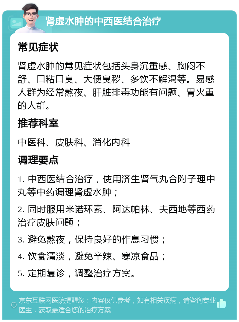 肾虚水肿的中西医结合治疗 常见症状 肾虚水肿的常见症状包括头身沉重感、胸闷不舒、口粘口臭、大便臭秽、多饮不解渴等。易感人群为经常熬夜、肝脏排毒功能有问题、胃火重的人群。 推荐科室 中医科、皮肤科、消化内科 调理要点 1. 中西医结合治疗，使用济生肾气丸合附子理中丸等中药调理肾虚水肿； 2. 同时服用米诺环素、阿达帕林、夫西地等西药治疗皮肤问题； 3. 避免熬夜，保持良好的作息习惯； 4. 饮食清淡，避免辛辣、寒凉食品； 5. 定期复诊，调整治疗方案。