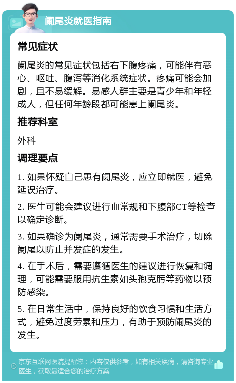 阑尾炎就医指南 常见症状 阑尾炎的常见症状包括右下腹疼痛，可能伴有恶心、呕吐、腹泻等消化系统症状。疼痛可能会加剧，且不易缓解。易感人群主要是青少年和年轻成人，但任何年龄段都可能患上阑尾炎。 推荐科室 外科 调理要点 1. 如果怀疑自己患有阑尾炎，应立即就医，避免延误治疗。 2. 医生可能会建议进行血常规和下腹部CT等检查以确定诊断。 3. 如果确诊为阑尾炎，通常需要手术治疗，切除阑尾以防止并发症的发生。 4. 在手术后，需要遵循医生的建议进行恢复和调理，可能需要服用抗生素如头孢克肟等药物以预防感染。 5. 在日常生活中，保持良好的饮食习惯和生活方式，避免过度劳累和压力，有助于预防阑尾炎的发生。