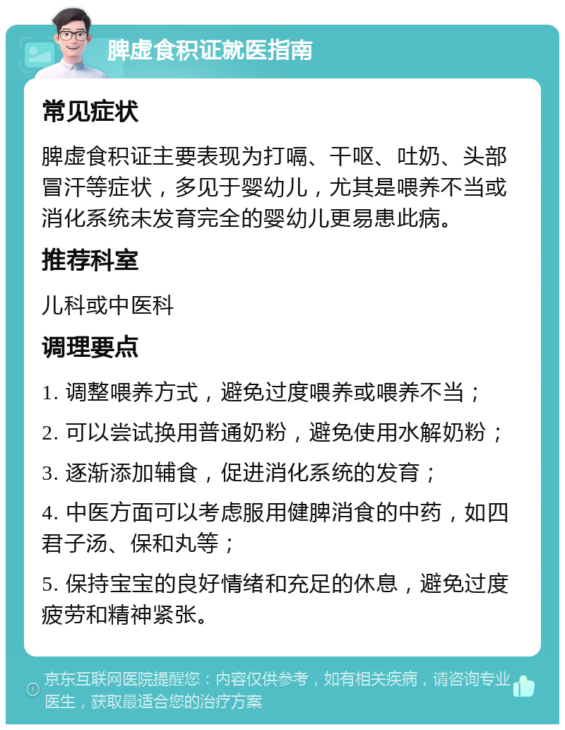 脾虚食积证就医指南 常见症状 脾虚食积证主要表现为打嗝、干呕、吐奶、头部冒汗等症状，多见于婴幼儿，尤其是喂养不当或消化系统未发育完全的婴幼儿更易患此病。 推荐科室 儿科或中医科 调理要点 1. 调整喂养方式，避免过度喂养或喂养不当； 2. 可以尝试换用普通奶粉，避免使用水解奶粉； 3. 逐渐添加辅食，促进消化系统的发育； 4. 中医方面可以考虑服用健脾消食的中药，如四君子汤、保和丸等； 5. 保持宝宝的良好情绪和充足的休息，避免过度疲劳和精神紧张。