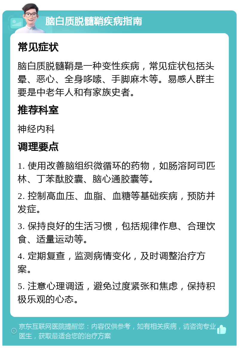 脑白质脱髓鞘疾病指南 常见症状 脑白质脱髓鞘是一种变性疾病，常见症状包括头晕、恶心、全身哆嗦、手脚麻木等。易感人群主要是中老年人和有家族史者。 推荐科室 神经内科 调理要点 1. 使用改善脑组织微循环的药物，如肠溶阿司匹林、丁苯酞胶囊、脑心通胶囊等。 2. 控制高血压、血脂、血糖等基础疾病，预防并发症。 3. 保持良好的生活习惯，包括规律作息、合理饮食、适量运动等。 4. 定期复查，监测病情变化，及时调整治疗方案。 5. 注意心理调适，避免过度紧张和焦虑，保持积极乐观的心态。