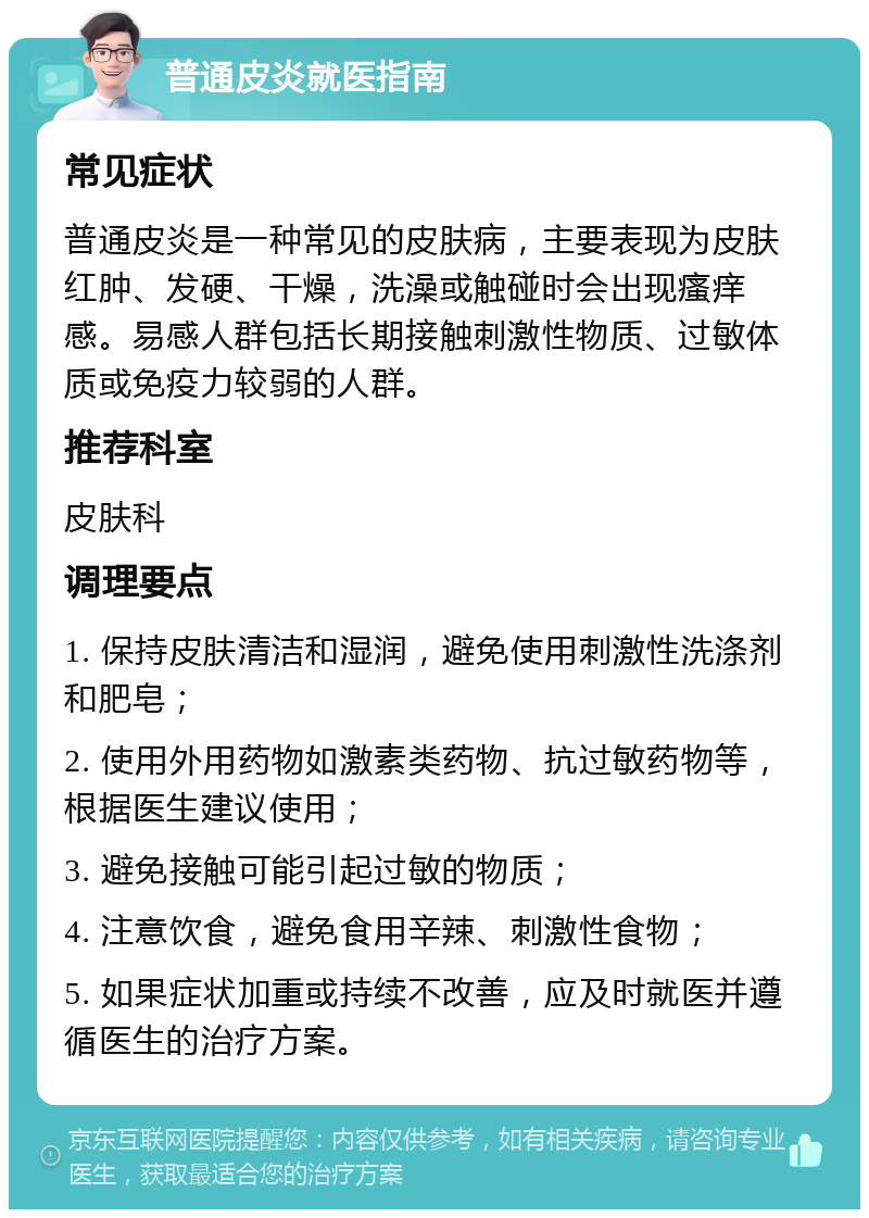 普通皮炎就医指南 常见症状 普通皮炎是一种常见的皮肤病，主要表现为皮肤红肿、发硬、干燥，洗澡或触碰时会出现瘙痒感。易感人群包括长期接触刺激性物质、过敏体质或免疫力较弱的人群。 推荐科室 皮肤科 调理要点 1. 保持皮肤清洁和湿润，避免使用刺激性洗涤剂和肥皂； 2. 使用外用药物如激素类药物、抗过敏药物等，根据医生建议使用； 3. 避免接触可能引起过敏的物质； 4. 注意饮食，避免食用辛辣、刺激性食物； 5. 如果症状加重或持续不改善，应及时就医并遵循医生的治疗方案。