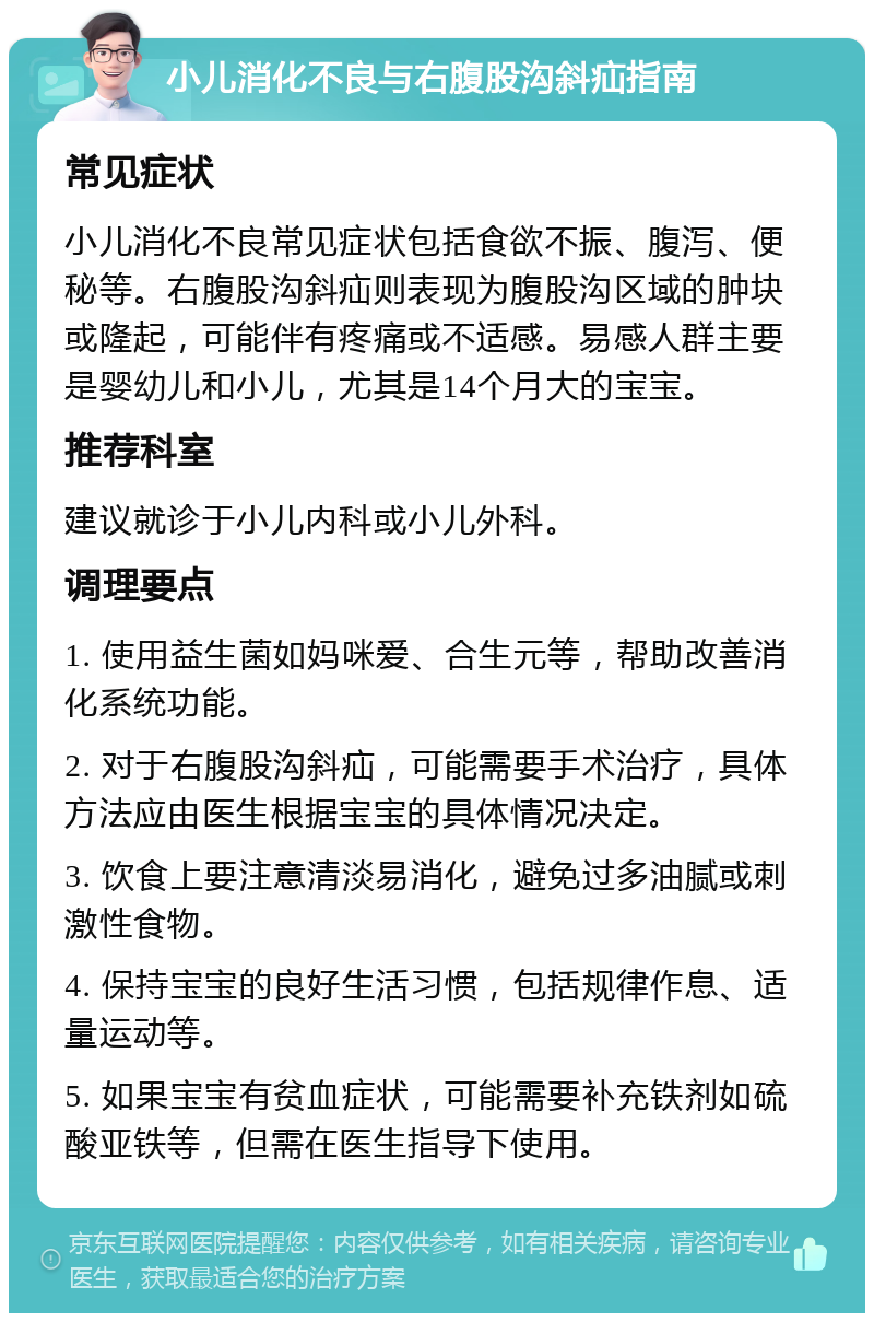 小儿消化不良与右腹股沟斜疝指南 常见症状 小儿消化不良常见症状包括食欲不振、腹泻、便秘等。右腹股沟斜疝则表现为腹股沟区域的肿块或隆起，可能伴有疼痛或不适感。易感人群主要是婴幼儿和小儿，尤其是14个月大的宝宝。 推荐科室 建议就诊于小儿内科或小儿外科。 调理要点 1. 使用益生菌如妈咪爱、合生元等，帮助改善消化系统功能。 2. 对于右腹股沟斜疝，可能需要手术治疗，具体方法应由医生根据宝宝的具体情况决定。 3. 饮食上要注意清淡易消化，避免过多油腻或刺激性食物。 4. 保持宝宝的良好生活习惯，包括规律作息、适量运动等。 5. 如果宝宝有贫血症状，可能需要补充铁剂如硫酸亚铁等，但需在医生指导下使用。