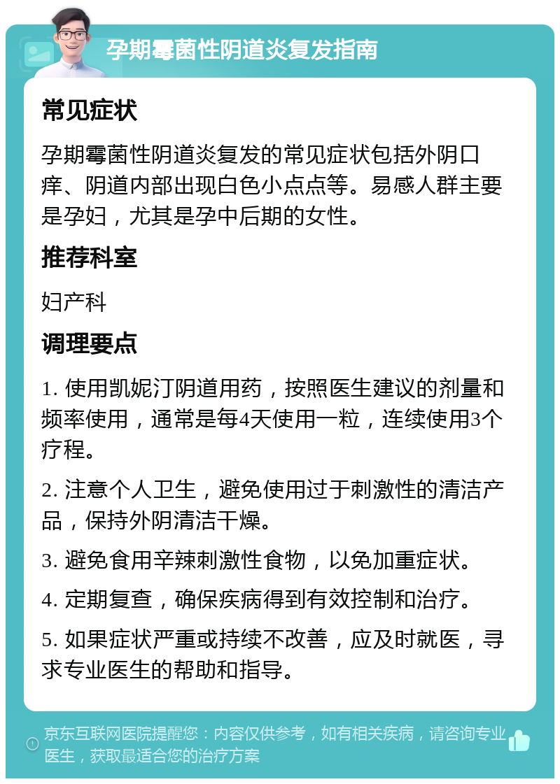 孕期霉菌性阴道炎复发指南 常见症状 孕期霉菌性阴道炎复发的常见症状包括外阴口痒、阴道内部出现白色小点点等。易感人群主要是孕妇，尤其是孕中后期的女性。 推荐科室 妇产科 调理要点 1. 使用凯妮汀阴道用药，按照医生建议的剂量和频率使用，通常是每4天使用一粒，连续使用3个疗程。 2. 注意个人卫生，避免使用过于刺激性的清洁产品，保持外阴清洁干燥。 3. 避免食用辛辣刺激性食物，以免加重症状。 4. 定期复查，确保疾病得到有效控制和治疗。 5. 如果症状严重或持续不改善，应及时就医，寻求专业医生的帮助和指导。