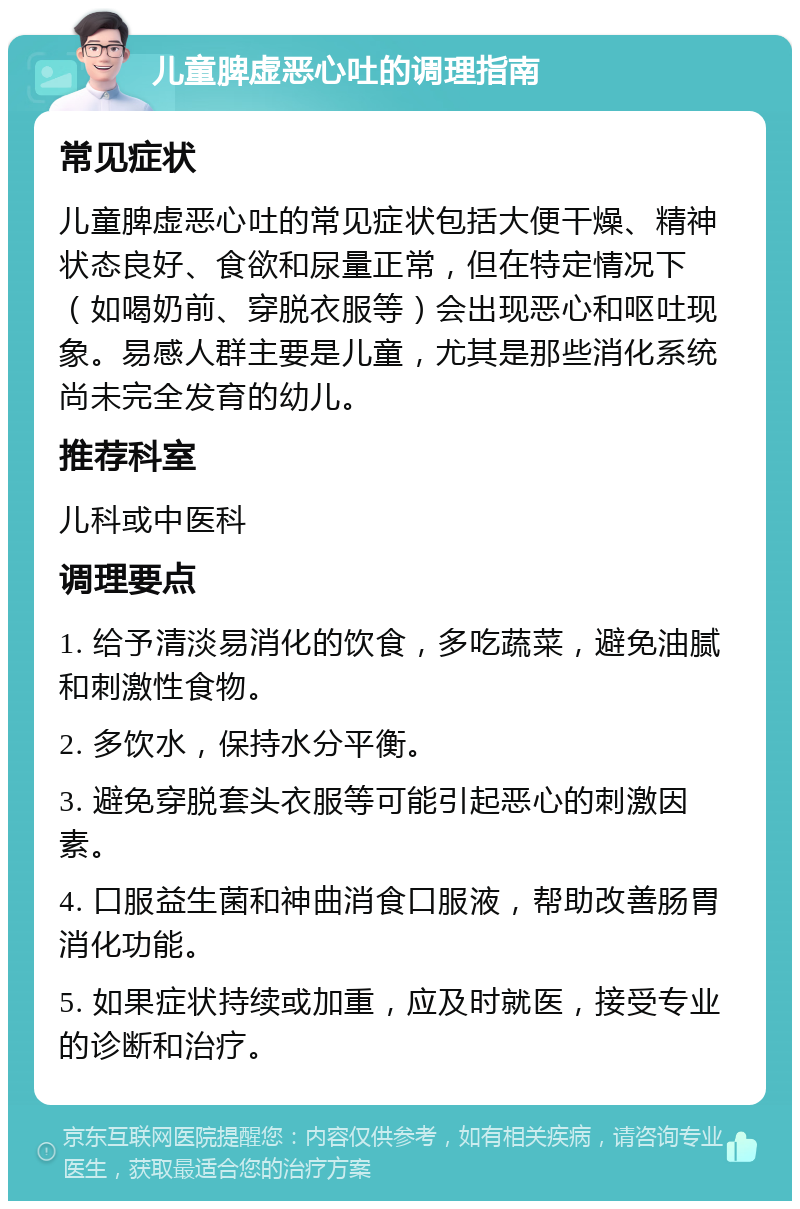 儿童脾虚恶心吐的调理指南 常见症状 儿童脾虚恶心吐的常见症状包括大便干燥、精神状态良好、食欲和尿量正常，但在特定情况下（如喝奶前、穿脱衣服等）会出现恶心和呕吐现象。易感人群主要是儿童，尤其是那些消化系统尚未完全发育的幼儿。 推荐科室 儿科或中医科 调理要点 1. 给予清淡易消化的饮食，多吃蔬菜，避免油腻和刺激性食物。 2. 多饮水，保持水分平衡。 3. 避免穿脱套头衣服等可能引起恶心的刺激因素。 4. 口服益生菌和神曲消食口服液，帮助改善肠胃消化功能。 5. 如果症状持续或加重，应及时就医，接受专业的诊断和治疗。