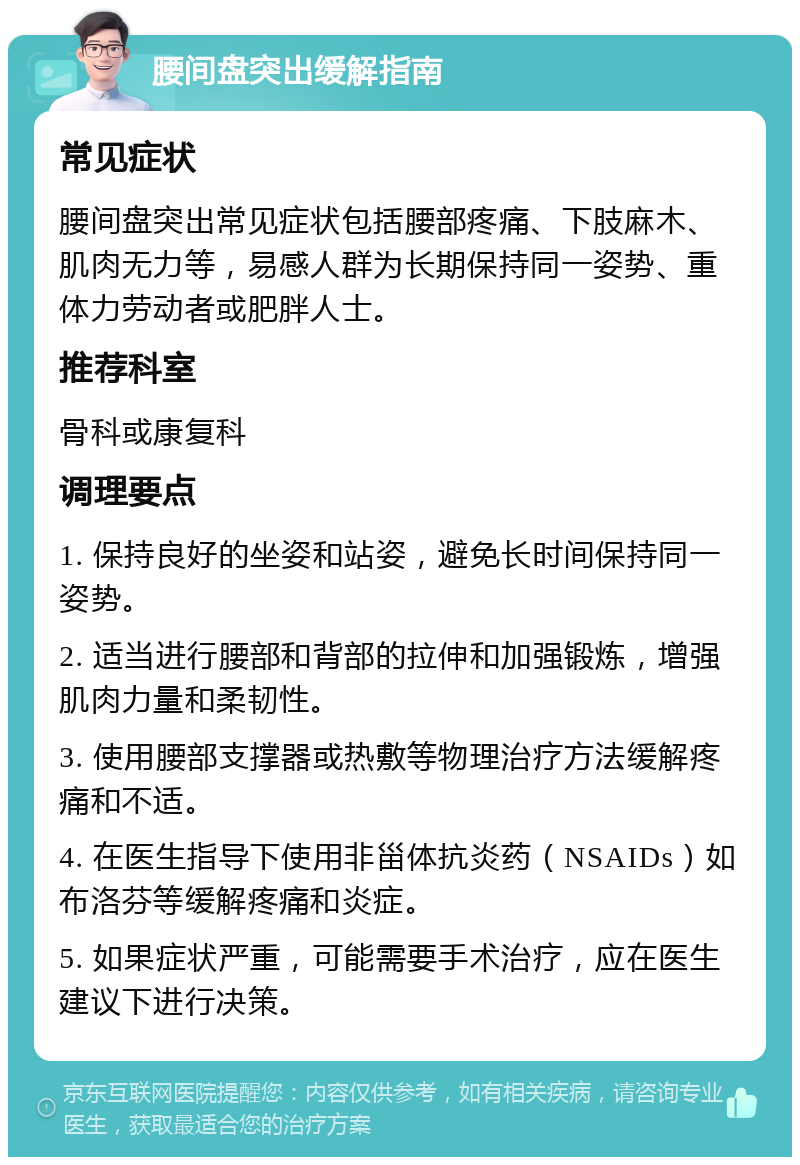 腰间盘突出缓解指南 常见症状 腰间盘突出常见症状包括腰部疼痛、下肢麻木、肌肉无力等，易感人群为长期保持同一姿势、重体力劳动者或肥胖人士。 推荐科室 骨科或康复科 调理要点 1. 保持良好的坐姿和站姿，避免长时间保持同一姿势。 2. 适当进行腰部和背部的拉伸和加强锻炼，增强肌肉力量和柔韧性。 3. 使用腰部支撑器或热敷等物理治疗方法缓解疼痛和不适。 4. 在医生指导下使用非甾体抗炎药（NSAIDs）如布洛芬等缓解疼痛和炎症。 5. 如果症状严重，可能需要手术治疗，应在医生建议下进行决策。