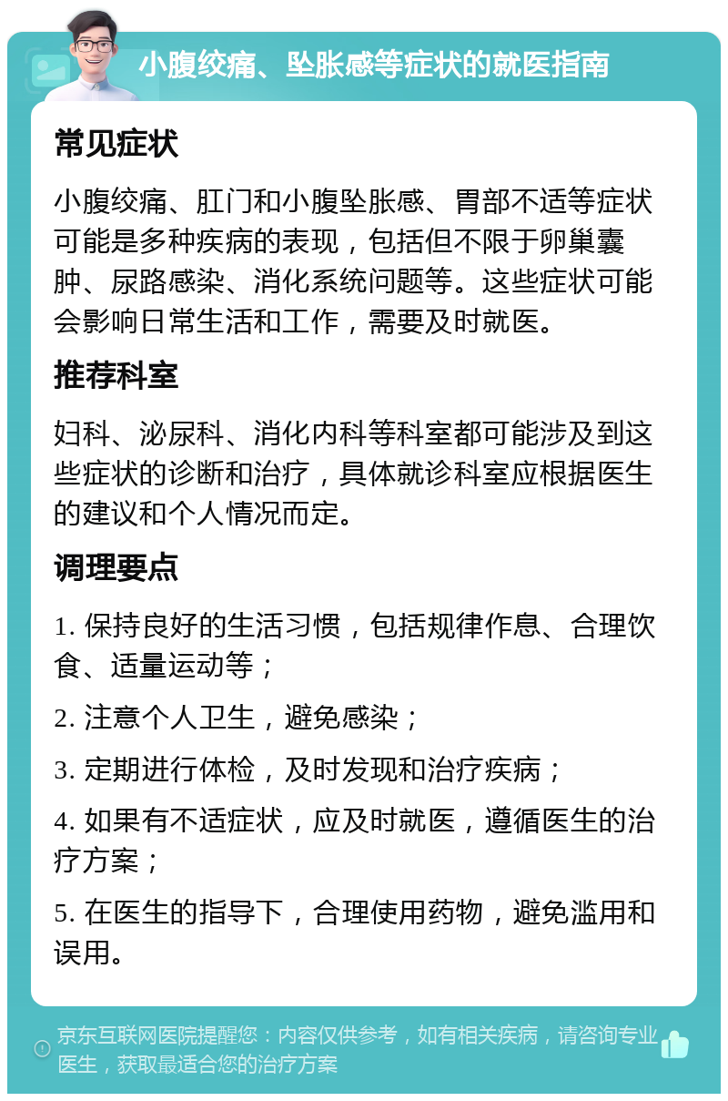 小腹绞痛、坠胀感等症状的就医指南 常见症状 小腹绞痛、肛门和小腹坠胀感、胃部不适等症状可能是多种疾病的表现，包括但不限于卵巢囊肿、尿路感染、消化系统问题等。这些症状可能会影响日常生活和工作，需要及时就医。 推荐科室 妇科、泌尿科、消化内科等科室都可能涉及到这些症状的诊断和治疗，具体就诊科室应根据医生的建议和个人情况而定。 调理要点 1. 保持良好的生活习惯，包括规律作息、合理饮食、适量运动等； 2. 注意个人卫生，避免感染； 3. 定期进行体检，及时发现和治疗疾病； 4. 如果有不适症状，应及时就医，遵循医生的治疗方案； 5. 在医生的指导下，合理使用药物，避免滥用和误用。