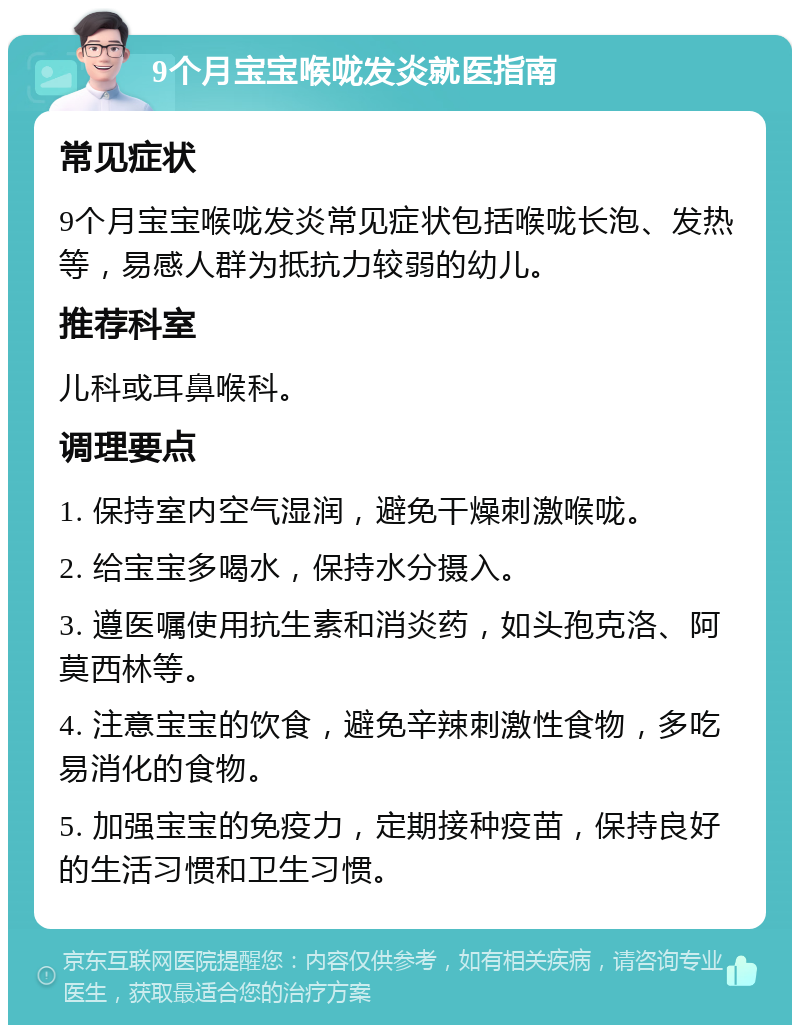 9个月宝宝喉咙发炎就医指南 常见症状 9个月宝宝喉咙发炎常见症状包括喉咙长泡、发热等，易感人群为抵抗力较弱的幼儿。 推荐科室 儿科或耳鼻喉科。 调理要点 1. 保持室内空气湿润，避免干燥刺激喉咙。 2. 给宝宝多喝水，保持水分摄入。 3. 遵医嘱使用抗生素和消炎药，如头孢克洛、阿莫西林等。 4. 注意宝宝的饮食，避免辛辣刺激性食物，多吃易消化的食物。 5. 加强宝宝的免疫力，定期接种疫苗，保持良好的生活习惯和卫生习惯。