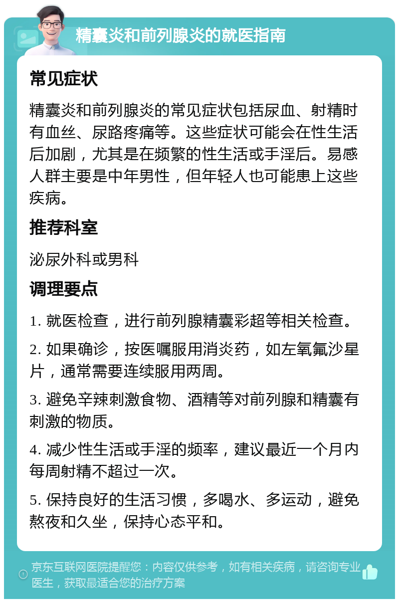 精囊炎和前列腺炎的就医指南 常见症状 精囊炎和前列腺炎的常见症状包括尿血、射精时有血丝、尿路疼痛等。这些症状可能会在性生活后加剧，尤其是在频繁的性生活或手淫后。易感人群主要是中年男性，但年轻人也可能患上这些疾病。 推荐科室 泌尿外科或男科 调理要点 1. 就医检查，进行前列腺精囊彩超等相关检查。 2. 如果确诊，按医嘱服用消炎药，如左氧氟沙星片，通常需要连续服用两周。 3. 避免辛辣刺激食物、酒精等对前列腺和精囊有刺激的物质。 4. 减少性生活或手淫的频率，建议最近一个月内每周射精不超过一次。 5. 保持良好的生活习惯，多喝水、多运动，避免熬夜和久坐，保持心态平和。