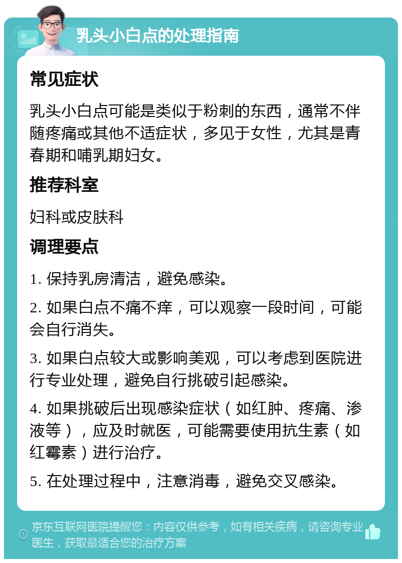 乳头小白点的处理指南 常见症状 乳头小白点可能是类似于粉刺的东西，通常不伴随疼痛或其他不适症状，多见于女性，尤其是青春期和哺乳期妇女。 推荐科室 妇科或皮肤科 调理要点 1. 保持乳房清洁，避免感染。 2. 如果白点不痛不痒，可以观察一段时间，可能会自行消失。 3. 如果白点较大或影响美观，可以考虑到医院进行专业处理，避免自行挑破引起感染。 4. 如果挑破后出现感染症状（如红肿、疼痛、渗液等），应及时就医，可能需要使用抗生素（如红霉素）进行治疗。 5. 在处理过程中，注意消毒，避免交叉感染。