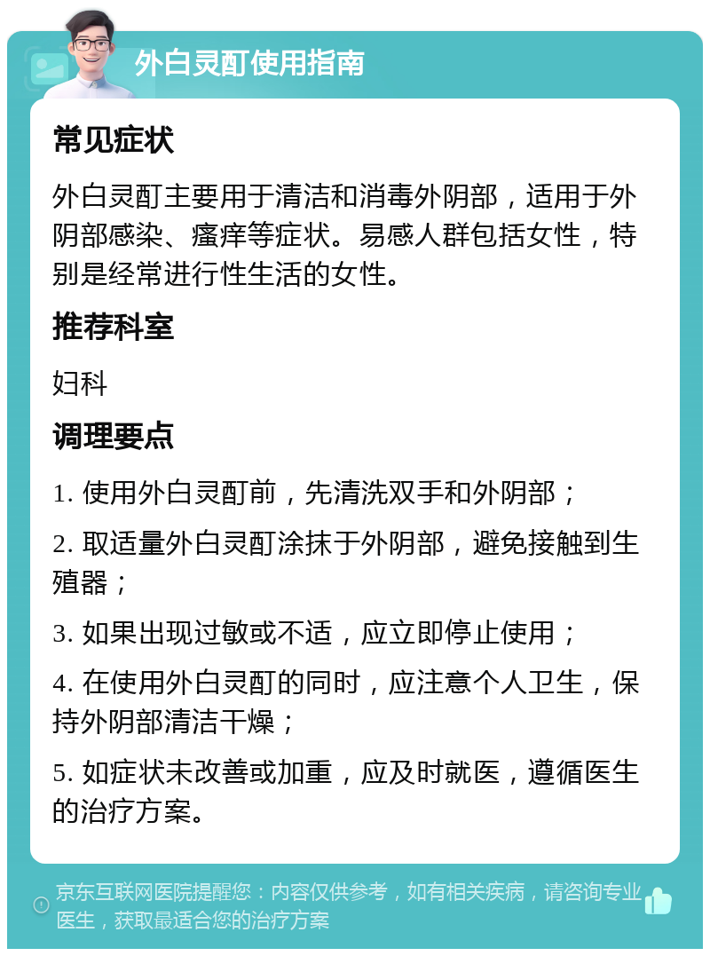 外白灵酊使用指南 常见症状 外白灵酊主要用于清洁和消毒外阴部，适用于外阴部感染、瘙痒等症状。易感人群包括女性，特别是经常进行性生活的女性。 推荐科室 妇科 调理要点 1. 使用外白灵酊前，先清洗双手和外阴部； 2. 取适量外白灵酊涂抹于外阴部，避免接触到生殖器； 3. 如果出现过敏或不适，应立即停止使用； 4. 在使用外白灵酊的同时，应注意个人卫生，保持外阴部清洁干燥； 5. 如症状未改善或加重，应及时就医，遵循医生的治疗方案。