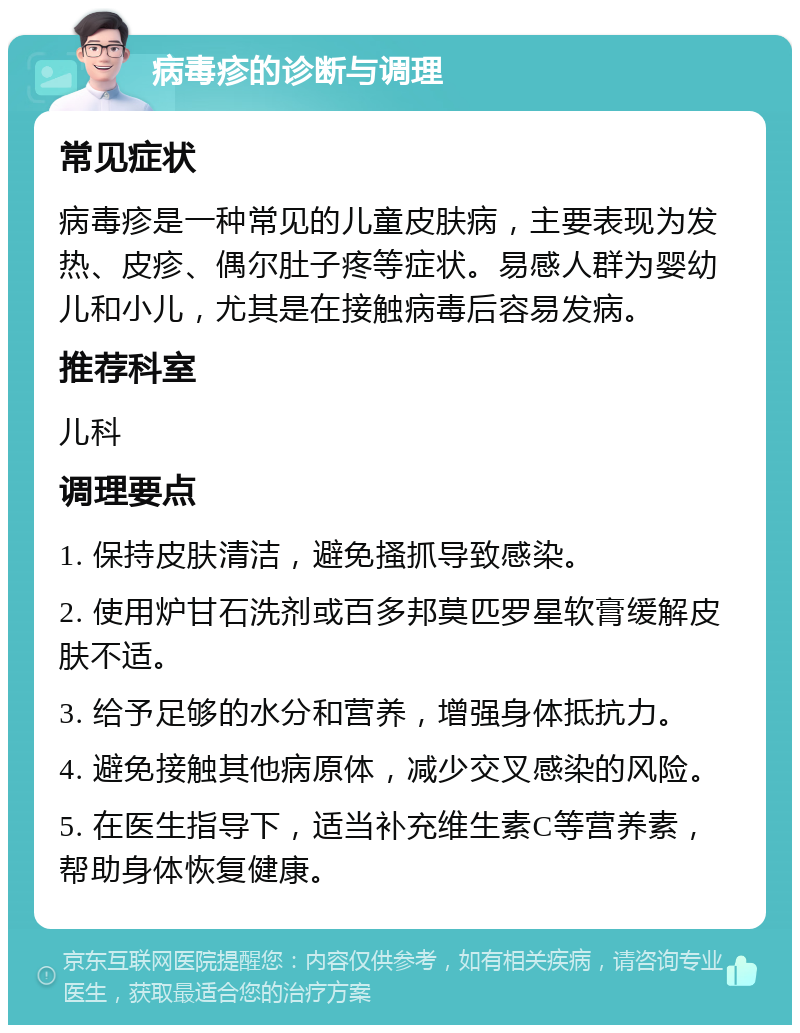 病毒疹的诊断与调理 常见症状 病毒疹是一种常见的儿童皮肤病，主要表现为发热、皮疹、偶尔肚子疼等症状。易感人群为婴幼儿和小儿，尤其是在接触病毒后容易发病。 推荐科室 儿科 调理要点 1. 保持皮肤清洁，避免搔抓导致感染。 2. 使用炉甘石洗剂或百多邦莫匹罗星软膏缓解皮肤不适。 3. 给予足够的水分和营养，增强身体抵抗力。 4. 避免接触其他病原体，减少交叉感染的风险。 5. 在医生指导下，适当补充维生素C等营养素，帮助身体恢复健康。