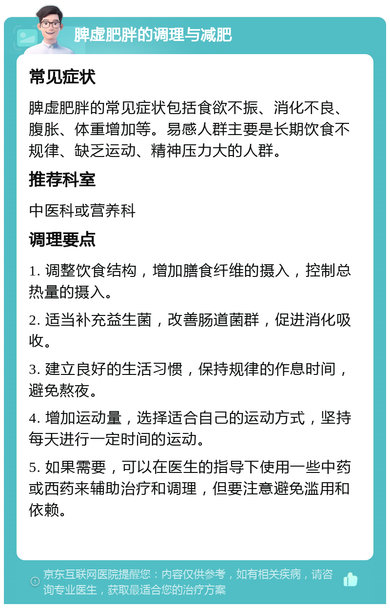 脾虚肥胖的调理与减肥 常见症状 脾虚肥胖的常见症状包括食欲不振、消化不良、腹胀、体重增加等。易感人群主要是长期饮食不规律、缺乏运动、精神压力大的人群。 推荐科室 中医科或营养科 调理要点 1. 调整饮食结构，增加膳食纤维的摄入，控制总热量的摄入。 2. 适当补充益生菌，改善肠道菌群，促进消化吸收。 3. 建立良好的生活习惯，保持规律的作息时间，避免熬夜。 4. 增加运动量，选择适合自己的运动方式，坚持每天进行一定时间的运动。 5. 如果需要，可以在医生的指导下使用一些中药或西药来辅助治疗和调理，但要注意避免滥用和依赖。