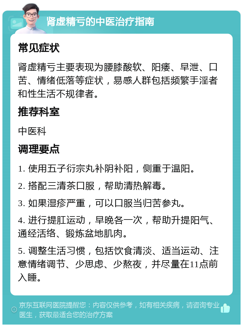 肾虚精亏的中医治疗指南 常见症状 肾虚精亏主要表现为腰膝酸软、阳痿、早泄、口苦、情绪低落等症状，易感人群包括频繁手淫者和性生活不规律者。 推荐科室 中医科 调理要点 1. 使用五子衍宗丸补阴补阳，侧重于温阳。 2. 搭配三清茶口服，帮助清热解毒。 3. 如果湿疹严重，可以口服当归苦参丸。 4. 进行提肛运动，早晚各一次，帮助升提阳气、通经活络、锻炼盆地肌肉。 5. 调整生活习惯，包括饮食清淡、适当运动、注意情绪调节、少思虑、少熬夜，并尽量在11点前入睡。