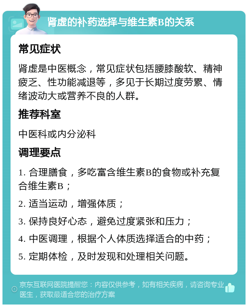 肾虚的补药选择与维生素B的关系 常见症状 肾虚是中医概念，常见症状包括腰膝酸软、精神疲乏、性功能减退等，多见于长期过度劳累、情绪波动大或营养不良的人群。 推荐科室 中医科或内分泌科 调理要点 1. 合理膳食，多吃富含维生素B的食物或补充复合维生素B； 2. 适当运动，增强体质； 3. 保持良好心态，避免过度紧张和压力； 4. 中医调理，根据个人体质选择适合的中药； 5. 定期体检，及时发现和处理相关问题。