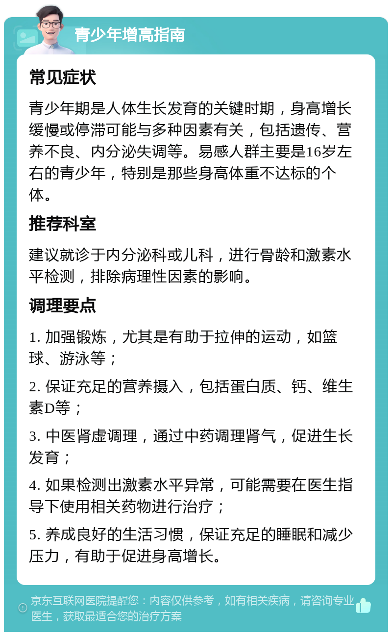 青少年增高指南 常见症状 青少年期是人体生长发育的关键时期，身高增长缓慢或停滞可能与多种因素有关，包括遗传、营养不良、内分泌失调等。易感人群主要是16岁左右的青少年，特别是那些身高体重不达标的个体。 推荐科室 建议就诊于内分泌科或儿科，进行骨龄和激素水平检测，排除病理性因素的影响。 调理要点 1. 加强锻炼，尤其是有助于拉伸的运动，如篮球、游泳等； 2. 保证充足的营养摄入，包括蛋白质、钙、维生素D等； 3. 中医肾虚调理，通过中药调理肾气，促进生长发育； 4. 如果检测出激素水平异常，可能需要在医生指导下使用相关药物进行治疗； 5. 养成良好的生活习惯，保证充足的睡眠和减少压力，有助于促进身高增长。