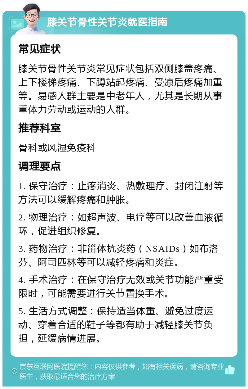 膝关节骨性关节炎就医指南 常见症状 膝关节骨性关节炎常见症状包括双侧膝盖疼痛、上下楼梯疼痛、下蹲站起疼痛、受凉后疼痛加重等。易感人群主要是中老年人，尤其是长期从事重体力劳动或运动的人群。 推荐科室 骨科或风湿免疫科 调理要点 1. 保守治疗：止疼消炎、热敷理疗、封闭注射等方法可以缓解疼痛和肿胀。 2. 物理治疗：如超声波、电疗等可以改善血液循环，促进组织修复。 3. 药物治疗：非甾体抗炎药（NSAIDs）如布洛芬、阿司匹林等可以减轻疼痛和炎症。 4. 手术治疗：在保守治疗无效或关节功能严重受限时，可能需要进行关节置换手术。 5. 生活方式调整：保持适当体重、避免过度运动、穿着合适的鞋子等都有助于减轻膝关节负担，延缓病情进展。