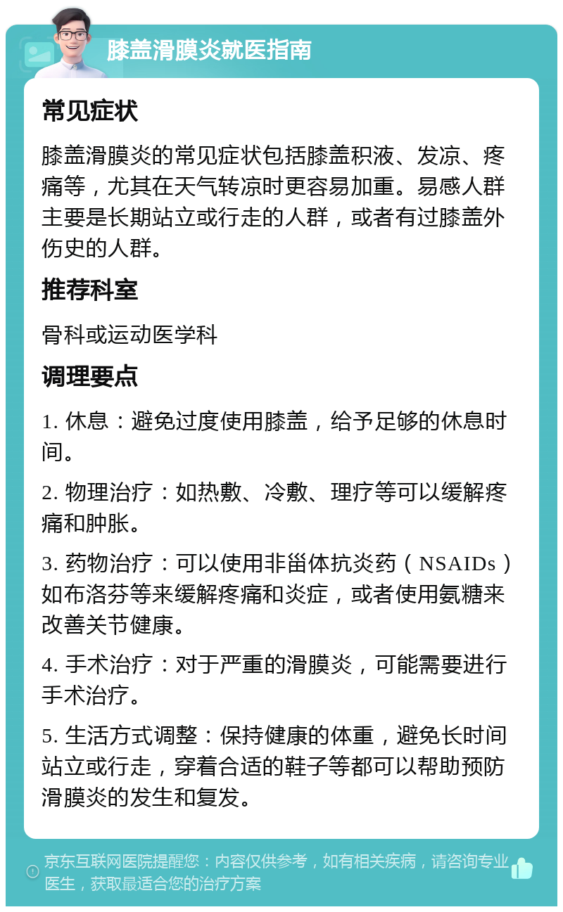 膝盖滑膜炎就医指南 常见症状 膝盖滑膜炎的常见症状包括膝盖积液、发凉、疼痛等，尤其在天气转凉时更容易加重。易感人群主要是长期站立或行走的人群，或者有过膝盖外伤史的人群。 推荐科室 骨科或运动医学科 调理要点 1. 休息：避免过度使用膝盖，给予足够的休息时间。 2. 物理治疗：如热敷、冷敷、理疗等可以缓解疼痛和肿胀。 3. 药物治疗：可以使用非甾体抗炎药（NSAIDs）如布洛芬等来缓解疼痛和炎症，或者使用氨糖来改善关节健康。 4. 手术治疗：对于严重的滑膜炎，可能需要进行手术治疗。 5. 生活方式调整：保持健康的体重，避免长时间站立或行走，穿着合适的鞋子等都可以帮助预防滑膜炎的发生和复发。