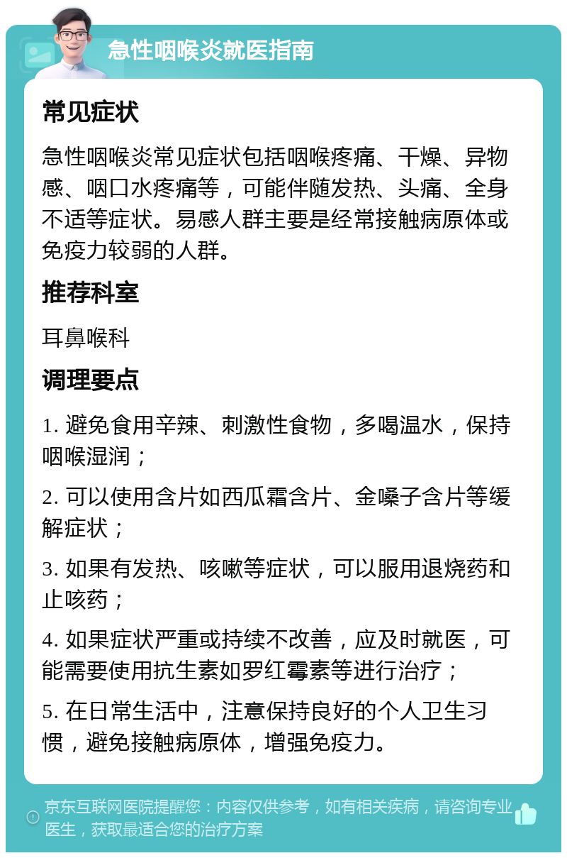 急性咽喉炎就医指南 常见症状 急性咽喉炎常见症状包括咽喉疼痛、干燥、异物感、咽口水疼痛等，可能伴随发热、头痛、全身不适等症状。易感人群主要是经常接触病原体或免疫力较弱的人群。 推荐科室 耳鼻喉科 调理要点 1. 避免食用辛辣、刺激性食物，多喝温水，保持咽喉湿润； 2. 可以使用含片如西瓜霜含片、金嗓子含片等缓解症状； 3. 如果有发热、咳嗽等症状，可以服用退烧药和止咳药； 4. 如果症状严重或持续不改善，应及时就医，可能需要使用抗生素如罗红霉素等进行治疗； 5. 在日常生活中，注意保持良好的个人卫生习惯，避免接触病原体，增强免疫力。