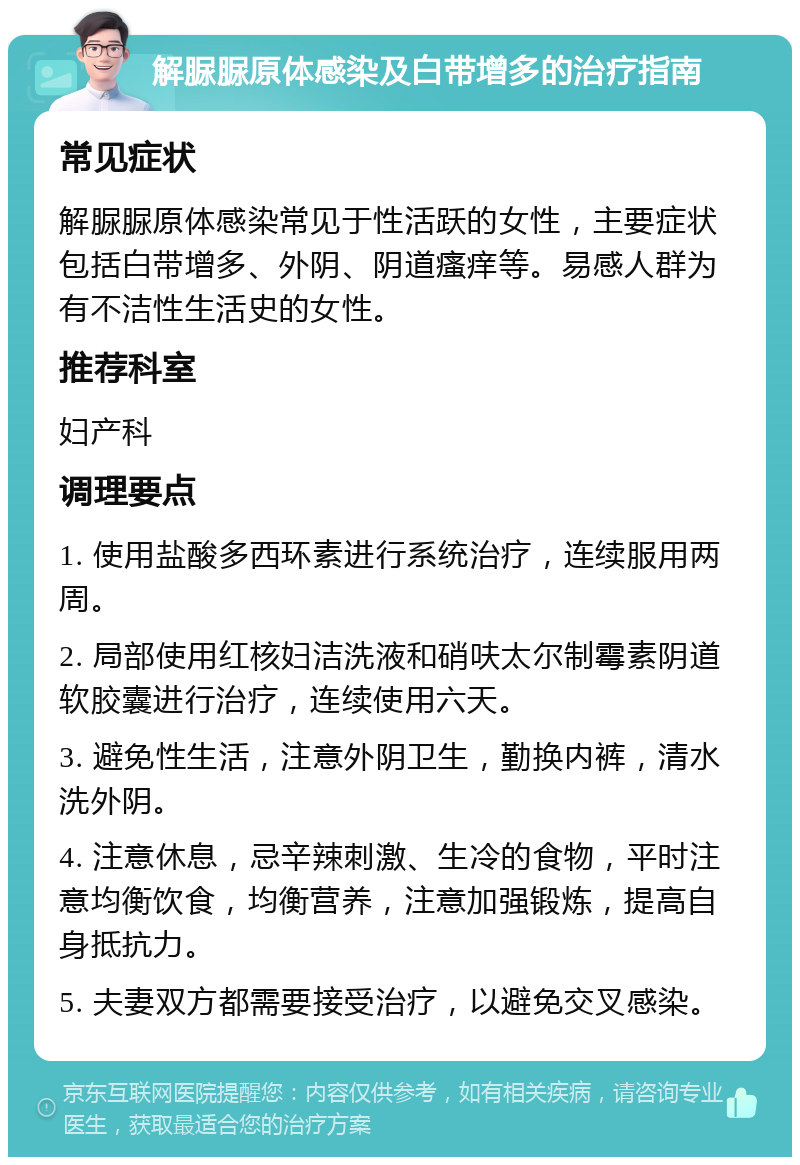 解脲脲原体感染及白带增多的治疗指南 常见症状 解脲脲原体感染常见于性活跃的女性，主要症状包括白带增多、外阴、阴道瘙痒等。易感人群为有不洁性生活史的女性。 推荐科室 妇产科 调理要点 1. 使用盐酸多西环素进行系统治疗，连续服用两周。 2. 局部使用红核妇洁洗液和硝呋太尔制霉素阴道软胶囊进行治疗，连续使用六天。 3. 避免性生活，注意外阴卫生，勤换内裤，清水洗外阴。 4. 注意休息，忌辛辣刺激、生冷的食物，平时注意均衡饮食，均衡营养，注意加强锻炼，提高自身抵抗力。 5. 夫妻双方都需要接受治疗，以避免交叉感染。