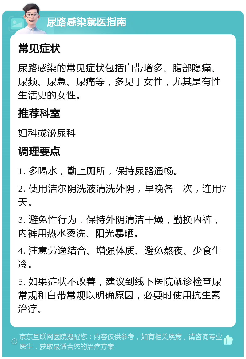 尿路感染就医指南 常见症状 尿路感染的常见症状包括白带增多、腹部隐痛、尿频、尿急、尿痛等，多见于女性，尤其是有性生活史的女性。 推荐科室 妇科或泌尿科 调理要点 1. 多喝水，勤上厕所，保持尿路通畅。 2. 使用洁尔阴洗液清洗外阴，早晚各一次，连用7天。 3. 避免性行为，保持外阴清洁干燥，勤换内裤，内裤用热水烫洗、阳光暴晒。 4. 注意劳逸结合、增强体质、避免熬夜、少食生冷。 5. 如果症状不改善，建议到线下医院就诊检查尿常规和白带常规以明确原因，必要时使用抗生素治疗。