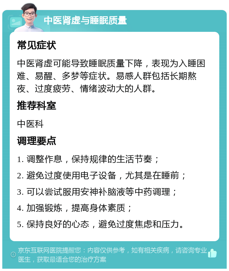 中医肾虚与睡眠质量 常见症状 中医肾虚可能导致睡眠质量下降，表现为入睡困难、易醒、多梦等症状。易感人群包括长期熬夜、过度疲劳、情绪波动大的人群。 推荐科室 中医科 调理要点 1. 调整作息，保持规律的生活节奏； 2. 避免过度使用电子设备，尤其是在睡前； 3. 可以尝试服用安神补脑液等中药调理； 4. 加强锻炼，提高身体素质； 5. 保持良好的心态，避免过度焦虑和压力。