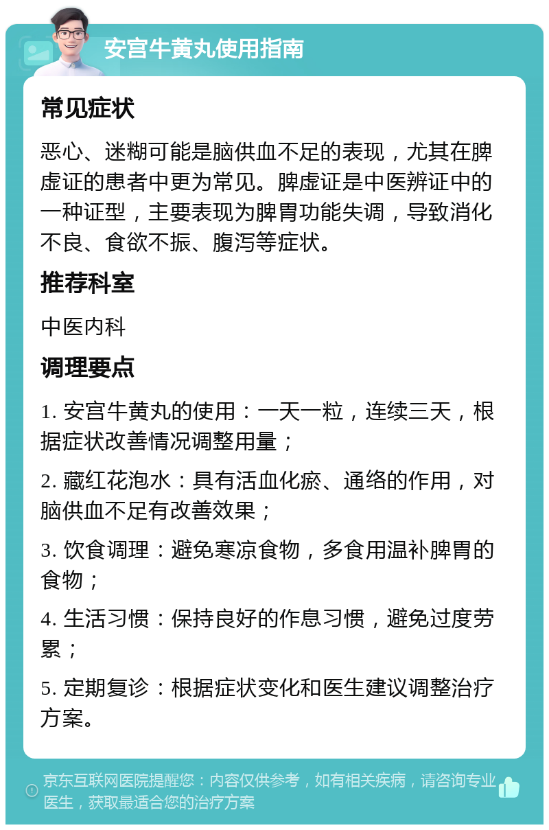 安宫牛黄丸使用指南 常见症状 恶心、迷糊可能是脑供血不足的表现，尤其在脾虚证的患者中更为常见。脾虚证是中医辨证中的一种证型，主要表现为脾胃功能失调，导致消化不良、食欲不振、腹泻等症状。 推荐科室 中医内科 调理要点 1. 安宫牛黄丸的使用：一天一粒，连续三天，根据症状改善情况调整用量； 2. 藏红花泡水：具有活血化瘀、通络的作用，对脑供血不足有改善效果； 3. 饮食调理：避免寒凉食物，多食用温补脾胃的食物； 4. 生活习惯：保持良好的作息习惯，避免过度劳累； 5. 定期复诊：根据症状变化和医生建议调整治疗方案。