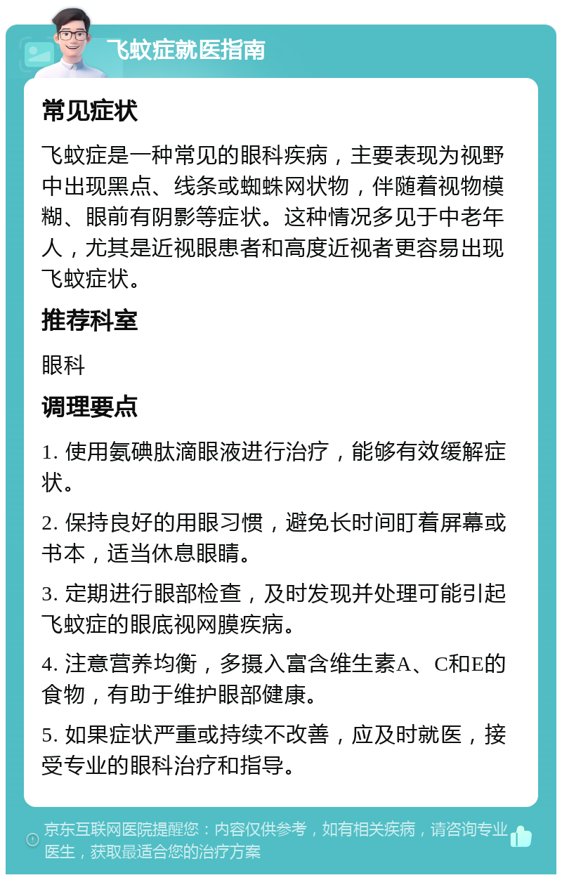 飞蚊症就医指南 常见症状 飞蚊症是一种常见的眼科疾病，主要表现为视野中出现黑点、线条或蜘蛛网状物，伴随着视物模糊、眼前有阴影等症状。这种情况多见于中老年人，尤其是近视眼患者和高度近视者更容易出现飞蚊症状。 推荐科室 眼科 调理要点 1. 使用氨碘肽滴眼液进行治疗，能够有效缓解症状。 2. 保持良好的用眼习惯，避免长时间盯着屏幕或书本，适当休息眼睛。 3. 定期进行眼部检查，及时发现并处理可能引起飞蚊症的眼底视网膜疾病。 4. 注意营养均衡，多摄入富含维生素A、C和E的食物，有助于维护眼部健康。 5. 如果症状严重或持续不改善，应及时就医，接受专业的眼科治疗和指导。