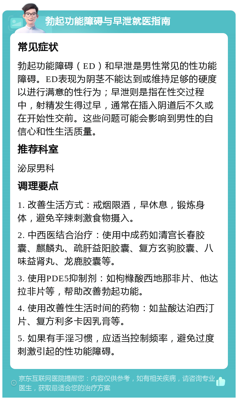 勃起功能障碍与早泄就医指南 常见症状 勃起功能障碍（ED）和早泄是男性常见的性功能障碍。ED表现为阴茎不能达到或维持足够的硬度以进行满意的性行为；早泄则是指在性交过程中，射精发生得过早，通常在插入阴道后不久或在开始性交前。这些问题可能会影响到男性的自信心和性生活质量。 推荐科室 泌尿男科 调理要点 1. 改善生活方式：戒烟限酒，早休息，锻炼身体，避免辛辣刺激食物摄入。 2. 中西医结合治疗：使用中成药如清宫长春胶囊、麒麟丸、疏肝益阳胶囊、复方玄驹胶囊、八味益肾丸、龙鹿胶囊等。 3. 使用PDE5抑制剂：如枸橼酸西地那非片、他达拉非片等，帮助改善勃起功能。 4. 使用改善性生活时间的药物：如盐酸达泊西汀片、复方利多卡因乳膏等。 5. 如果有手淫习惯，应适当控制频率，避免过度刺激引起的性功能障碍。