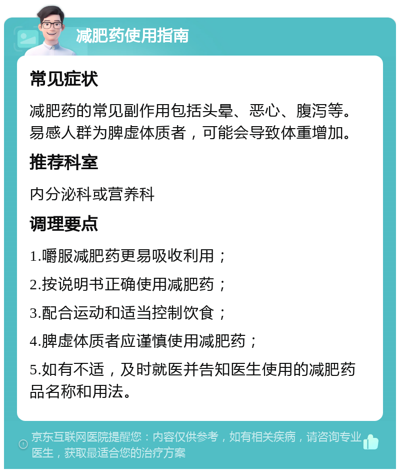 减肥药使用指南 常见症状 减肥药的常见副作用包括头晕、恶心、腹泻等。易感人群为脾虚体质者，可能会导致体重增加。 推荐科室 内分泌科或营养科 调理要点 1.嚼服减肥药更易吸收利用； 2.按说明书正确使用减肥药； 3.配合运动和适当控制饮食； 4.脾虚体质者应谨慎使用减肥药； 5.如有不适，及时就医并告知医生使用的减肥药品名称和用法。