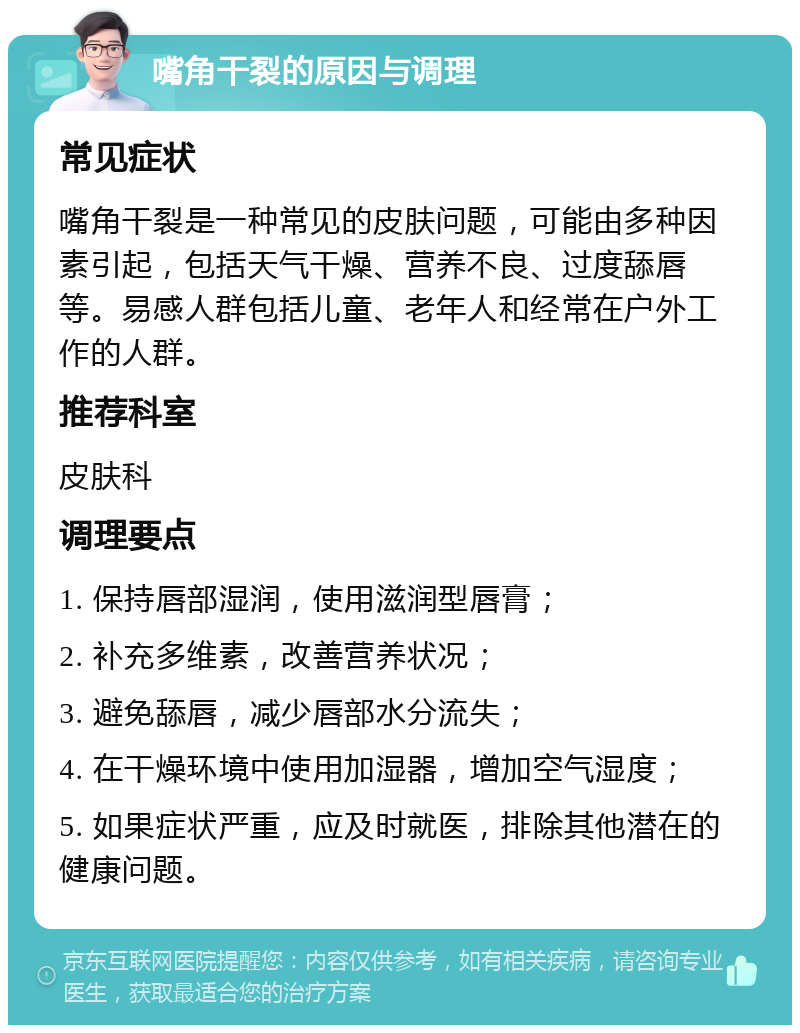 嘴角干裂的原因与调理 常见症状 嘴角干裂是一种常见的皮肤问题，可能由多种因素引起，包括天气干燥、营养不良、过度舔唇等。易感人群包括儿童、老年人和经常在户外工作的人群。 推荐科室 皮肤科 调理要点 1. 保持唇部湿润，使用滋润型唇膏； 2. 补充多维素，改善营养状况； 3. 避免舔唇，减少唇部水分流失； 4. 在干燥环境中使用加湿器，增加空气湿度； 5. 如果症状严重，应及时就医，排除其他潜在的健康问题。