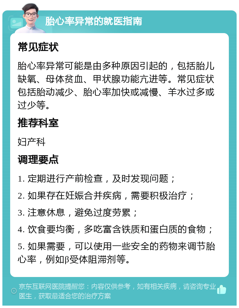 胎心率异常的就医指南 常见症状 胎心率异常可能是由多种原因引起的，包括胎儿缺氧、母体贫血、甲状腺功能亢进等。常见症状包括胎动减少、胎心率加快或减慢、羊水过多或过少等。 推荐科室 妇产科 调理要点 1. 定期进行产前检查，及时发现问题； 2. 如果存在妊娠合并疾病，需要积极治疗； 3. 注意休息，避免过度劳累； 4. 饮食要均衡，多吃富含铁质和蛋白质的食物； 5. 如果需要，可以使用一些安全的药物来调节胎心率，例如β受体阻滞剂等。