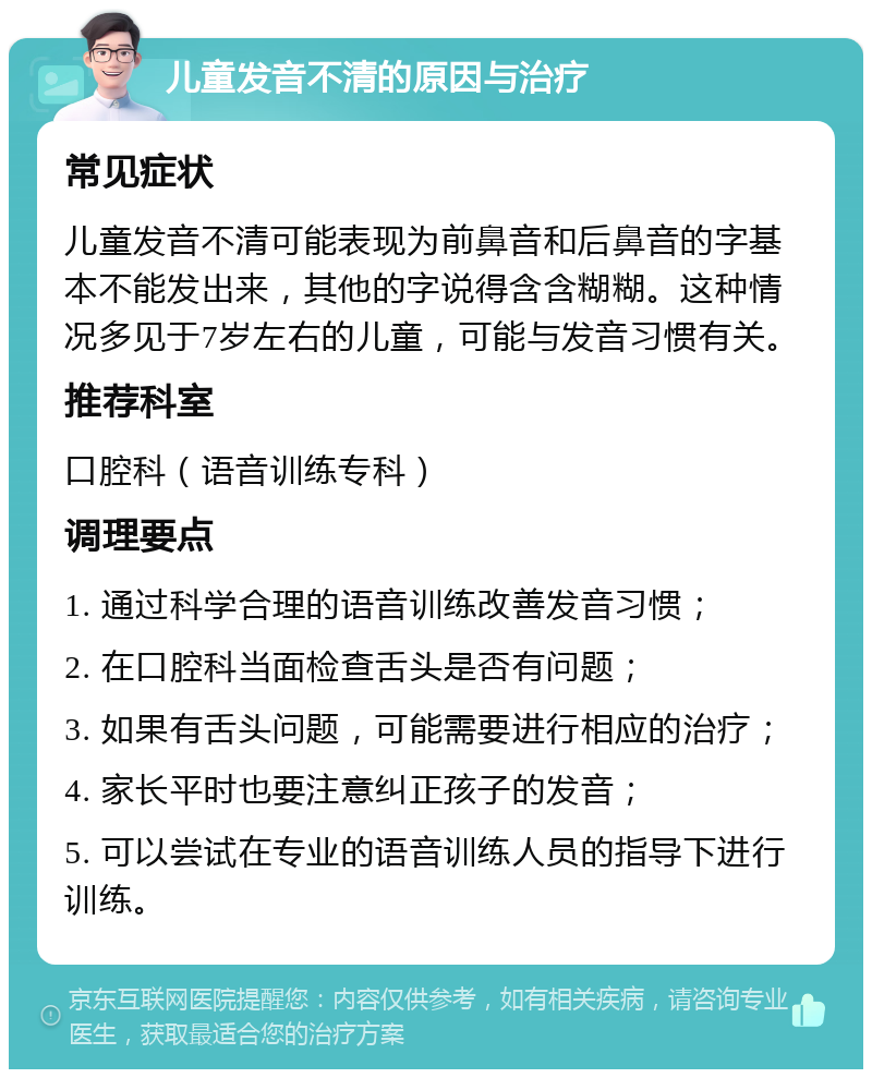 儿童发音不清的原因与治疗 常见症状 儿童发音不清可能表现为前鼻音和后鼻音的字基本不能发出来，其他的字说得含含糊糊。这种情况多见于7岁左右的儿童，可能与发音习惯有关。 推荐科室 口腔科（语音训练专科） 调理要点 1. 通过科学合理的语音训练改善发音习惯； 2. 在口腔科当面检查舌头是否有问题； 3. 如果有舌头问题，可能需要进行相应的治疗； 4. 家长平时也要注意纠正孩子的发音； 5. 可以尝试在专业的语音训练人员的指导下进行训练。