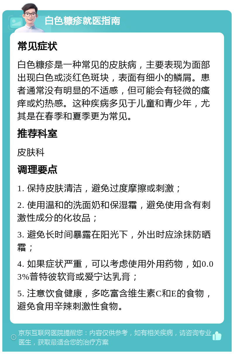 白色糠疹就医指南 常见症状 白色糠疹是一种常见的皮肤病，主要表现为面部出现白色或淡红色斑块，表面有细小的鳞屑。患者通常没有明显的不适感，但可能会有轻微的瘙痒或灼热感。这种疾病多见于儿童和青少年，尤其是在春季和夏季更为常见。 推荐科室 皮肤科 调理要点 1. 保持皮肤清洁，避免过度摩擦或刺激； 2. 使用温和的洗面奶和保湿霜，避免使用含有刺激性成分的化妆品； 3. 避免长时间暴露在阳光下，外出时应涂抹防晒霜； 4. 如果症状严重，可以考虑使用外用药物，如0.03%普特彼软膏或爱宁达乳膏； 5. 注意饮食健康，多吃富含维生素C和E的食物，避免食用辛辣刺激性食物。