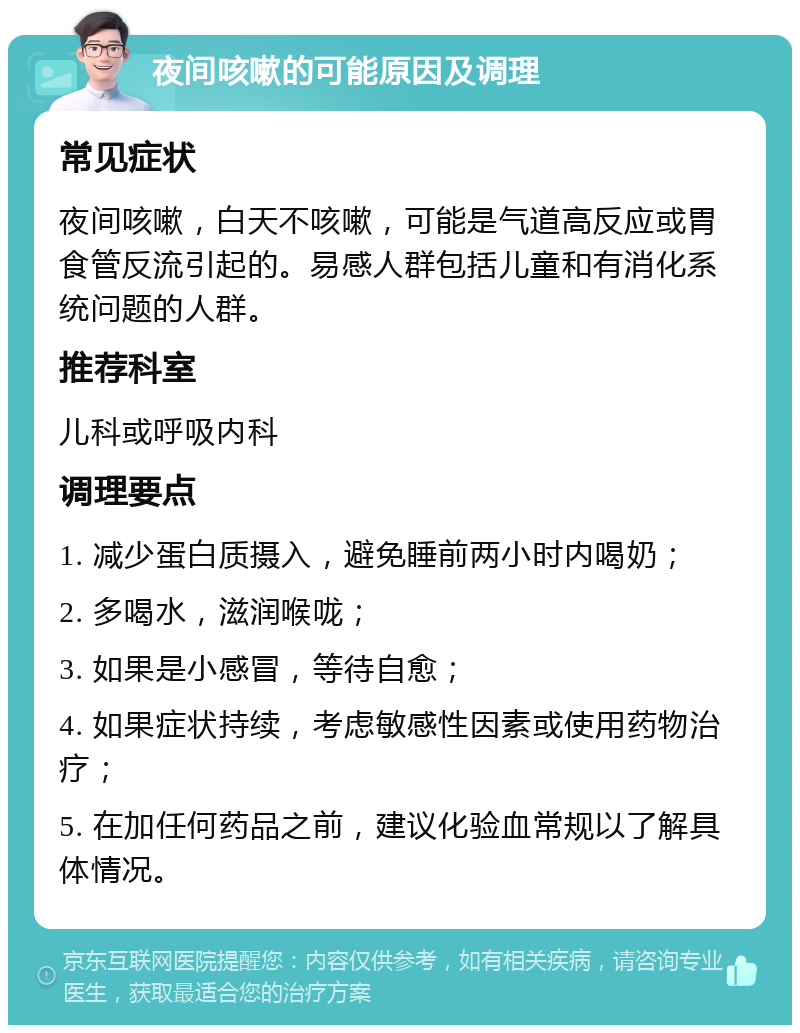 夜间咳嗽的可能原因及调理 常见症状 夜间咳嗽，白天不咳嗽，可能是气道高反应或胃食管反流引起的。易感人群包括儿童和有消化系统问题的人群。 推荐科室 儿科或呼吸内科 调理要点 1. 减少蛋白质摄入，避免睡前两小时内喝奶； 2. 多喝水，滋润喉咙； 3. 如果是小感冒，等待自愈； 4. 如果症状持续，考虑敏感性因素或使用药物治疗； 5. 在加任何药品之前，建议化验血常规以了解具体情况。