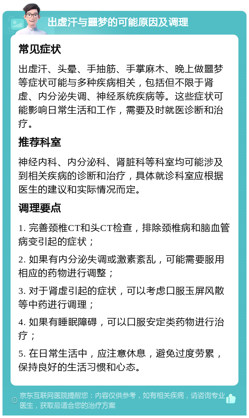 出虚汗与噩梦的可能原因及调理 常见症状 出虚汗、头晕、手抽筋、手掌麻木、晚上做噩梦等症状可能与多种疾病相关，包括但不限于肾虚、内分泌失调、神经系统疾病等。这些症状可能影响日常生活和工作，需要及时就医诊断和治疗。 推荐科室 神经内科、内分泌科、肾脏科等科室均可能涉及到相关疾病的诊断和治疗，具体就诊科室应根据医生的建议和实际情况而定。 调理要点 1. 完善颈椎CT和头CT检查，排除颈椎病和脑血管病变引起的症状； 2. 如果有内分泌失调或激素紊乱，可能需要服用相应的药物进行调整； 3. 对于肾虚引起的症状，可以考虑口服玉屏风散等中药进行调理； 4. 如果有睡眠障碍，可以口服安定类药物进行治疗； 5. 在日常生活中，应注意休息，避免过度劳累，保持良好的生活习惯和心态。