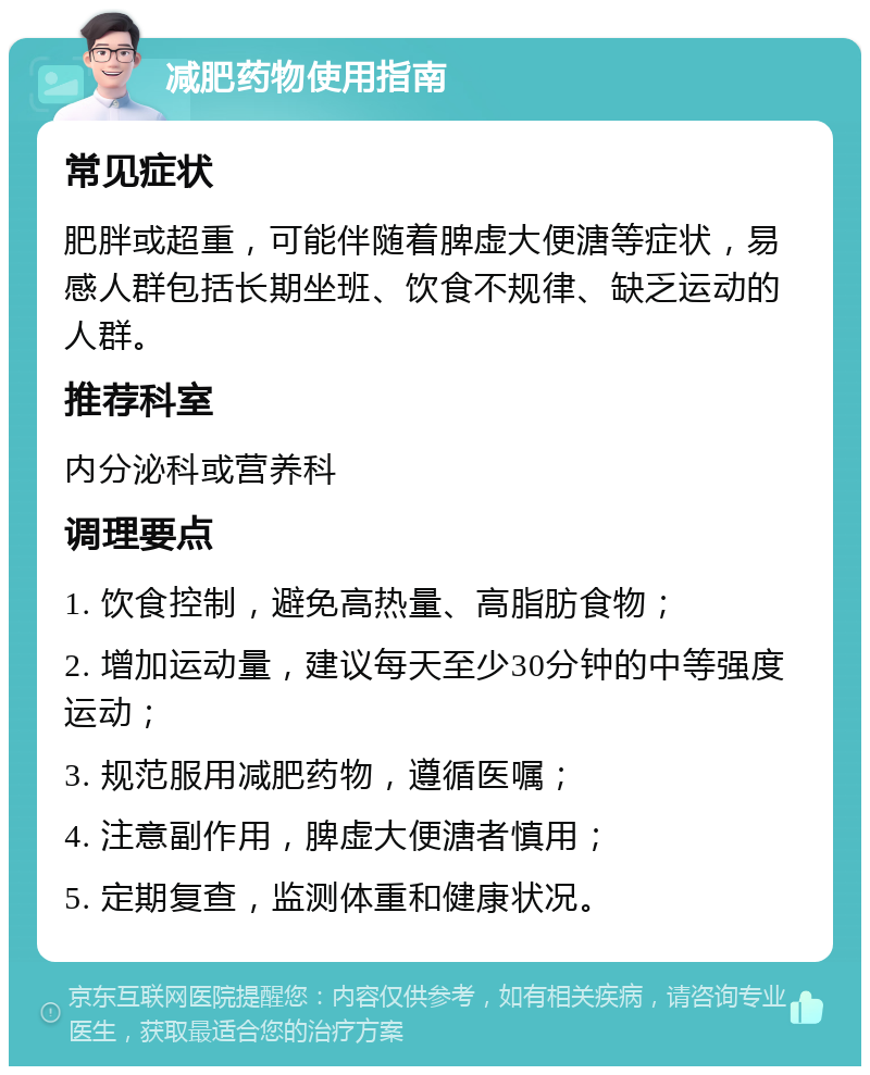 减肥药物使用指南 常见症状 肥胖或超重，可能伴随着脾虚大便溏等症状，易感人群包括长期坐班、饮食不规律、缺乏运动的人群。 推荐科室 内分泌科或营养科 调理要点 1. 饮食控制，避免高热量、高脂肪食物； 2. 增加运动量，建议每天至少30分钟的中等强度运动； 3. 规范服用减肥药物，遵循医嘱； 4. 注意副作用，脾虚大便溏者慎用； 5. 定期复查，监测体重和健康状况。