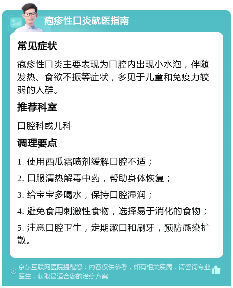 疱疹性口炎就医指南 常见症状 疱疹性口炎主要表现为口腔内出现小水泡，伴随发热、食欲不振等症状，多见于儿童和免疫力较弱的人群。 推荐科室 口腔科或儿科 调理要点 1. 使用西瓜霜喷剂缓解口腔不适； 2. 口服清热解毒中药，帮助身体恢复； 3. 给宝宝多喝水，保持口腔湿润； 4. 避免食用刺激性食物，选择易于消化的食物； 5. 注意口腔卫生，定期漱口和刷牙，预防感染扩散。