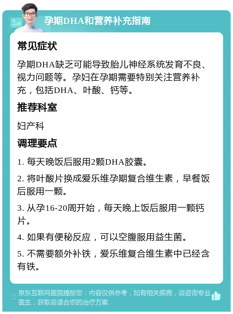 孕期DHA和营养补充指南 常见症状 孕期DHA缺乏可能导致胎儿神经系统发育不良、视力问题等。孕妇在孕期需要特别关注营养补充，包括DHA、叶酸、钙等。 推荐科室 妇产科 调理要点 1. 每天晚饭后服用2颗DHA胶囊。 2. 将叶酸片换成爱乐维孕期复合维生素，早餐饭后服用一颗。 3. 从孕16-20周开始，每天晚上饭后服用一颗钙片。 4. 如果有便秘反应，可以空腹服用益生菌。 5. 不需要额外补铁，爱乐维复合维生素中已经含有铁。