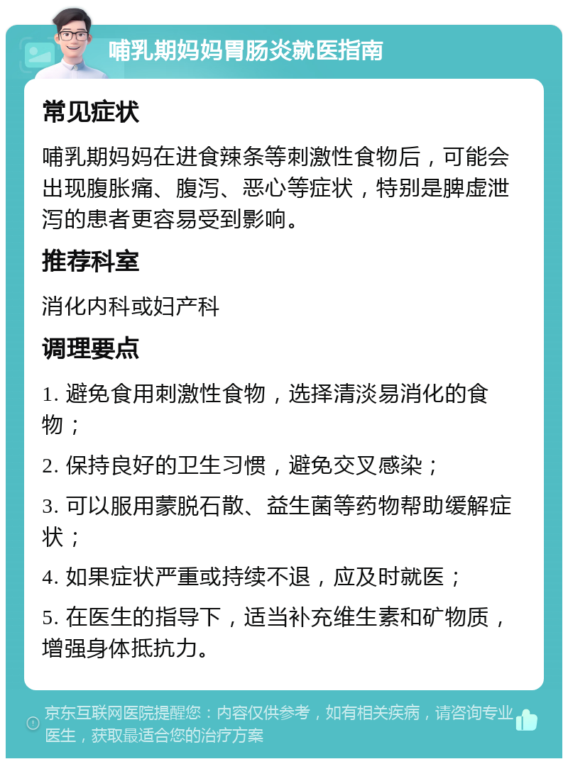 哺乳期妈妈胃肠炎就医指南 常见症状 哺乳期妈妈在进食辣条等刺激性食物后，可能会出现腹胀痛、腹泻、恶心等症状，特别是脾虚泄泻的患者更容易受到影响。 推荐科室 消化内科或妇产科 调理要点 1. 避免食用刺激性食物，选择清淡易消化的食物； 2. 保持良好的卫生习惯，避免交叉感染； 3. 可以服用蒙脱石散、益生菌等药物帮助缓解症状； 4. 如果症状严重或持续不退，应及时就医； 5. 在医生的指导下，适当补充维生素和矿物质，增强身体抵抗力。