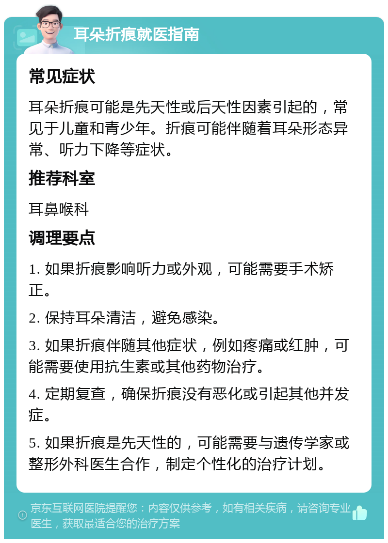 耳朵折痕就医指南 常见症状 耳朵折痕可能是先天性或后天性因素引起的，常见于儿童和青少年。折痕可能伴随着耳朵形态异常、听力下降等症状。 推荐科室 耳鼻喉科 调理要点 1. 如果折痕影响听力或外观，可能需要手术矫正。 2. 保持耳朵清洁，避免感染。 3. 如果折痕伴随其他症状，例如疼痛或红肿，可能需要使用抗生素或其他药物治疗。 4. 定期复查，确保折痕没有恶化或引起其他并发症。 5. 如果折痕是先天性的，可能需要与遗传学家或整形外科医生合作，制定个性化的治疗计划。