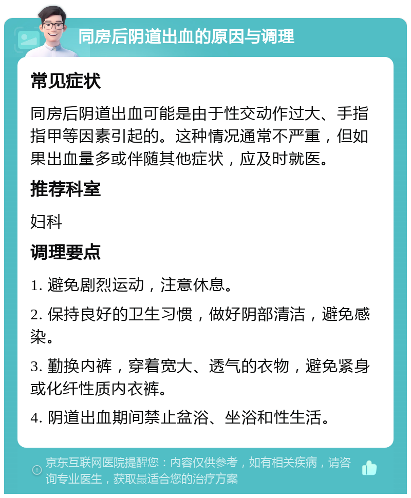 同房后阴道出血的原因与调理 常见症状 同房后阴道出血可能是由于性交动作过大、手指指甲等因素引起的。这种情况通常不严重，但如果出血量多或伴随其他症状，应及时就医。 推荐科室 妇科 调理要点 1. 避免剧烈运动，注意休息。 2. 保持良好的卫生习惯，做好阴部清洁，避免感染。 3. 勤换内裤，穿着宽大、透气的衣物，避免紧身或化纤性质内衣裤。 4. 阴道出血期间禁止盆浴、坐浴和性生活。