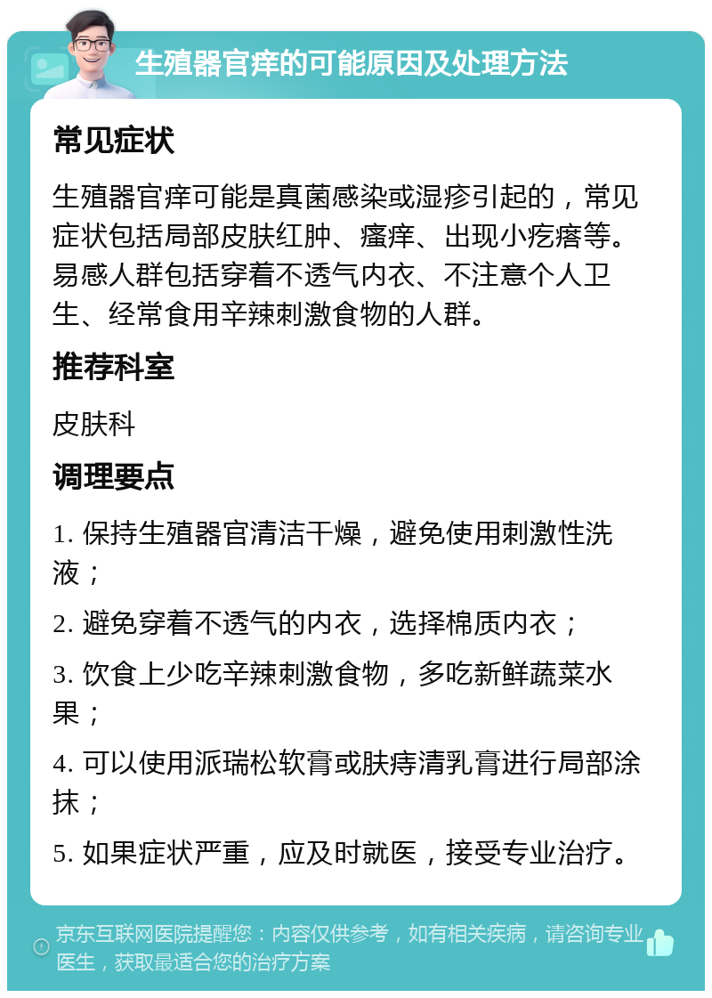 生殖器官痒的可能原因及处理方法 常见症状 生殖器官痒可能是真菌感染或湿疹引起的，常见症状包括局部皮肤红肿、瘙痒、出现小疙瘩等。易感人群包括穿着不透气内衣、不注意个人卫生、经常食用辛辣刺激食物的人群。 推荐科室 皮肤科 调理要点 1. 保持生殖器官清洁干燥，避免使用刺激性洗液； 2. 避免穿着不透气的内衣，选择棉质内衣； 3. 饮食上少吃辛辣刺激食物，多吃新鲜蔬菜水果； 4. 可以使用派瑞松软膏或肤痔清乳膏进行局部涂抹； 5. 如果症状严重，应及时就医，接受专业治疗。