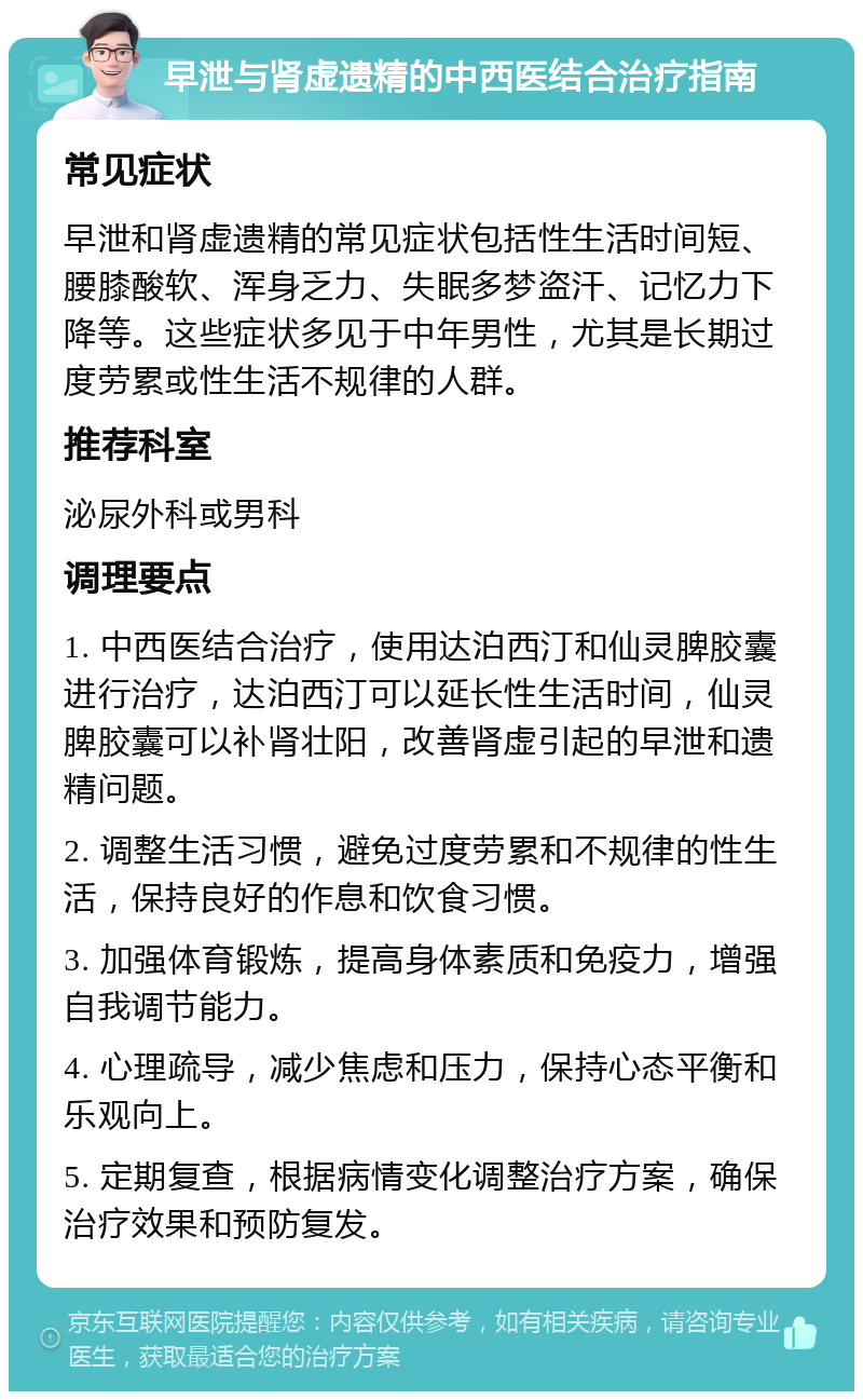 早泄与肾虚遗精的中西医结合治疗指南 常见症状 早泄和肾虚遗精的常见症状包括性生活时间短、腰膝酸软、浑身乏力、失眠多梦盗汗、记忆力下降等。这些症状多见于中年男性，尤其是长期过度劳累或性生活不规律的人群。 推荐科室 泌尿外科或男科 调理要点 1. 中西医结合治疗，使用达泊西汀和仙灵脾胶囊进行治疗，达泊西汀可以延长性生活时间，仙灵脾胶囊可以补肾壮阳，改善肾虚引起的早泄和遗精问题。 2. 调整生活习惯，避免过度劳累和不规律的性生活，保持良好的作息和饮食习惯。 3. 加强体育锻炼，提高身体素质和免疫力，增强自我调节能力。 4. 心理疏导，减少焦虑和压力，保持心态平衡和乐观向上。 5. 定期复查，根据病情变化调整治疗方案，确保治疗效果和预防复发。